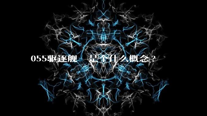 055驱逐舰  是个什么概念?