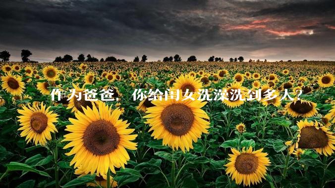 作为爸爸，你给闺女洗澡洗到多大？