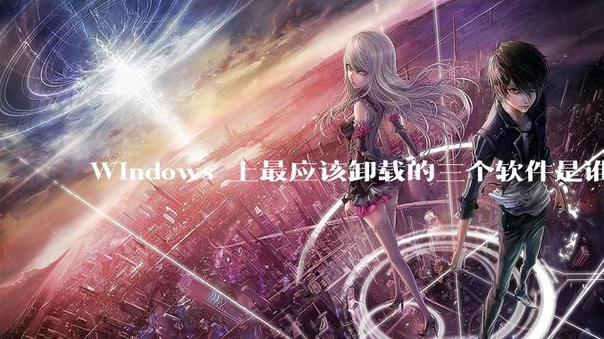 Windows 上最应该卸载的三个软件是谁？