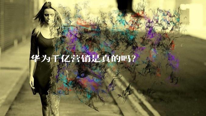 华为千亿营销是真的吗？